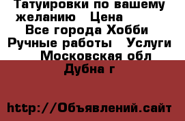 Татуировки,по вашему желанию › Цена ­ 500 - Все города Хобби. Ручные работы » Услуги   . Московская обл.,Дубна г.